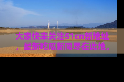 大家快来关注51cn新地址，最新吃瓜新闻尽在此地，绝对不容错过哦！