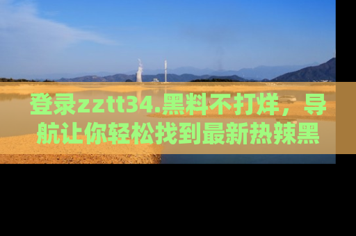 登录zztt34.黑料不打烊，导航让你轻松找到最新热辣黑料，吃瓜更方便！