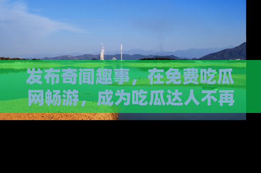 发布奇闻趣事，在免费吃瓜网畅游，成为吃瓜达人不再是梦！