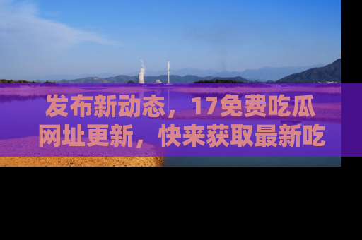 发布新动态，17免费吃瓜网址更新，快来获取最新吃瓜信息哦！