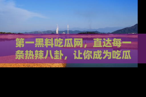 第一黑料吃瓜网，直达每一条热辣八卦，让你成为吃瓜达人！