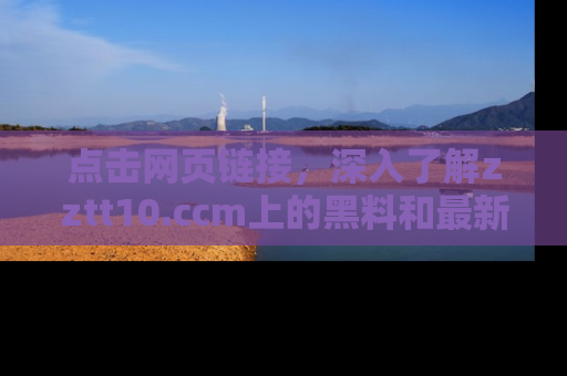 点击网页链接，深入了解zztt10.ccm上的黑料和最新消息！