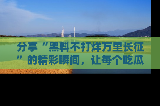 分享“黑料不打烊万里长征”的精彩瞬间，让每个吃瓜人都乐在其中！