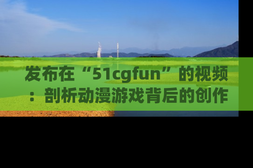 发布在“51cgfun”的视频：剖析动漫游戏背后的创作故事与文化意蕴！