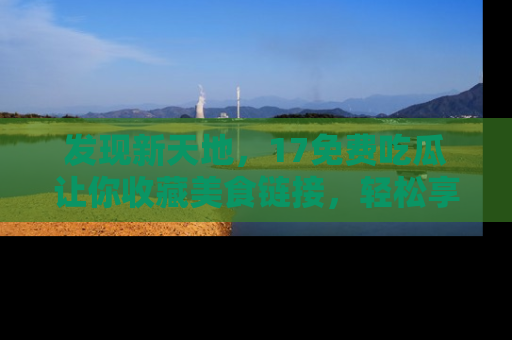 发现新天地，17免费吃瓜让你收藏美食链接，轻松享受美好生活