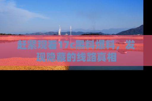 赶紧观看17c黑料爆料，发现隐藏的线路真相