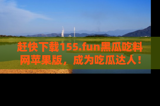 赶快下载155.fun黑瓜吃料网苹果版，成为吃瓜达人！