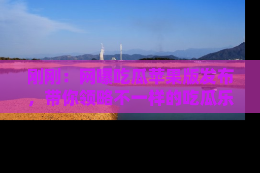 刚刚：网曝吃瓜苹果版发布，带你领略不一样的吃瓜乐趣！