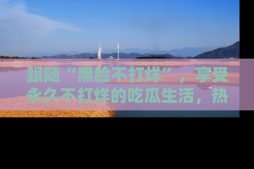 跟随“黑脸不打烊”，享受永久不打烊的吃瓜生活，热辣八卦不断