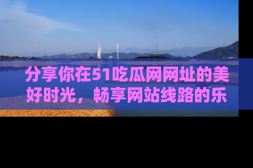 分享你在51吃瓜网网址的美好时光，畅享网站线路的乐趣！