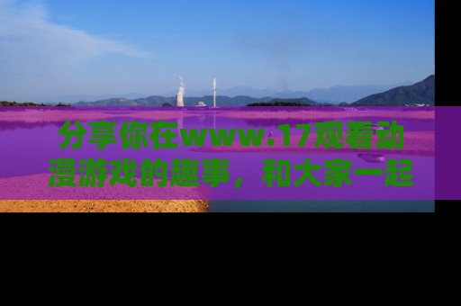 分享你在www.17观看动漫游戏的趣事，和大家一起探讨二次元魅力！