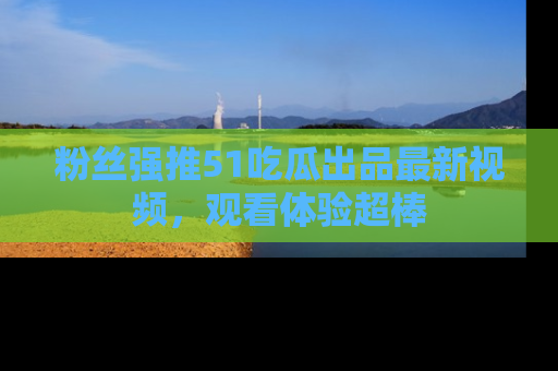 粉丝强推51吃瓜出品最新视频，观看体验超棒