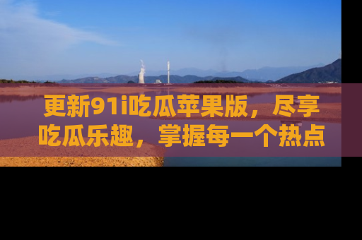 更新91i吃瓜苹果版，尽享吃瓜乐趣，掌握每一个热点话题