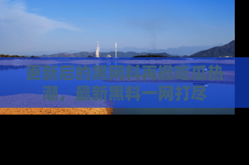 更新后的黑网料再掀吃瓜热潮，最新黑料一网打尽
