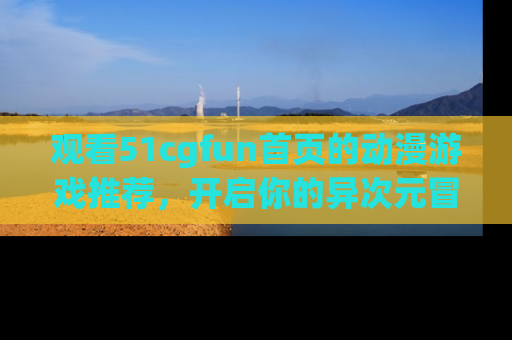 观看51cgfun首页的动漫游戏推荐，开启你的异次元冒险之旅！