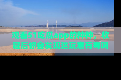 观看51吃瓜app的种种，收藏后你会发现这玩意有毒吗？