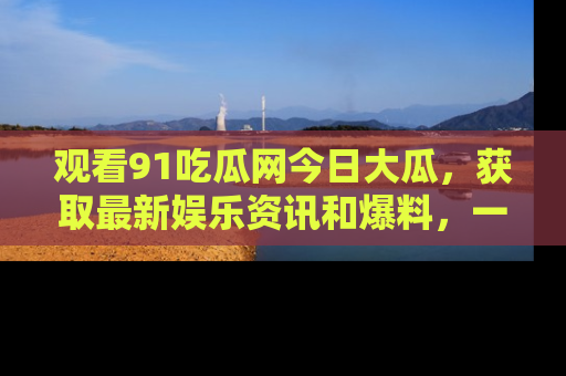 观看91吃瓜网今日大瓜，获取最新娱乐资讯和爆料，一起来围观！