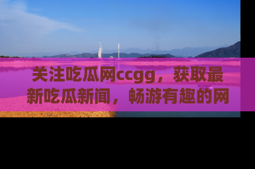 关注吃瓜网ccgg，获取最新吃瓜新闻，畅游有趣的网站世界