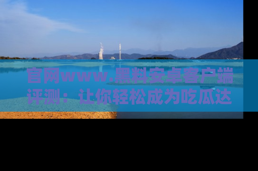官网www.黑料安卓客户端评测：让你轻松成为吃瓜达人！