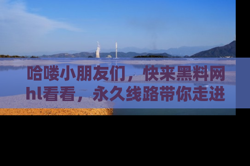 哈喽小朋友们，快来黑料网hl看看，永久线路带你走进吃瓜新天地！