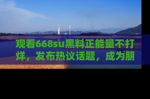 观看668su黑料正能量不打烊，发布热议话题，成为朋友圈焦点！