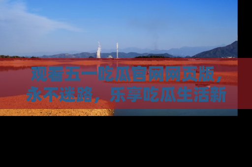 观看五一吃瓜官网网页版，永不迷路，乐享吃瓜生活新方式