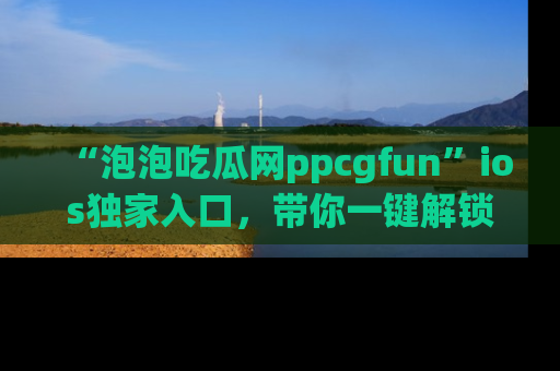 “泡泡吃瓜网ppcgfun”ios独家入口，带你一键解锁最新娱乐资讯，快来吃瓜！