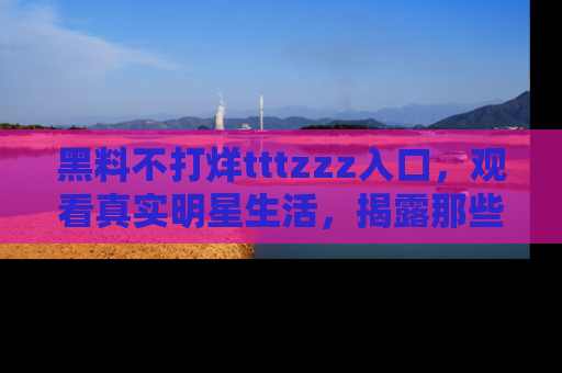 黑料不打烊tttzzz入口，观看真实明星生活，揭露那些不为人知的真相