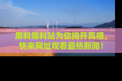 黑料爆料站为你揭开真相，快来网址观看最热新闻！