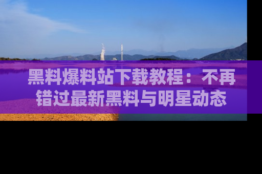 黑料爆料站下载教程：不再错过最新黑料与明星动态