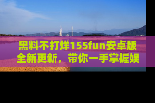 黑料不打烊155fun安卓版全新更新，带你一手掌握娱乐圈的秘密与八卦！