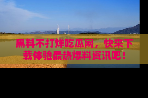 黑料不打烊吃瓜网，快来下载体验最热爆料资讯吧！