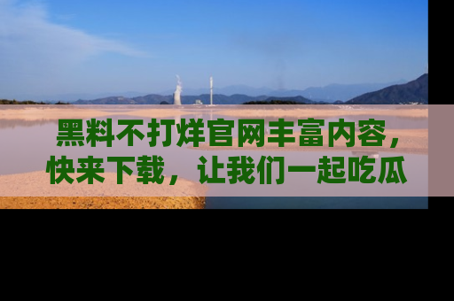 黑料不打烊官网丰富内容，快来下载，让我们一起吃瓜吧！