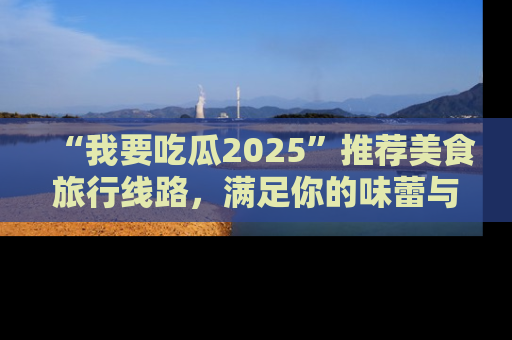 “我要吃瓜2025”推荐美食旅行线路，满足你的味蕾与好奇心
