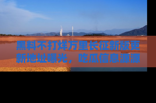 黑料不打烊万里长征新版更新地址曝光，吃瓜信息源源不断
