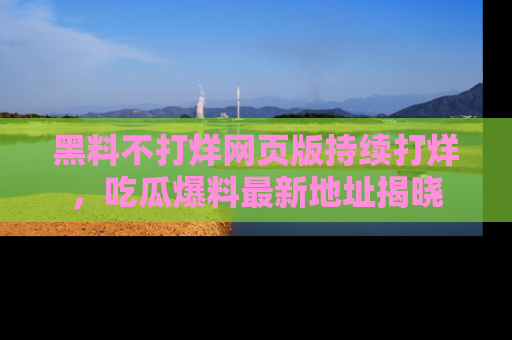 黑料不打烊网页版持续打烊，吃瓜爆料最新地址揭晓