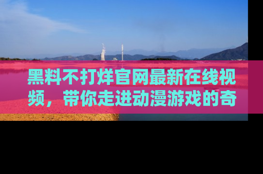 黑料不打烊官网最新在线视频，带你走进动漫游戏的奇幻与现实交汇处