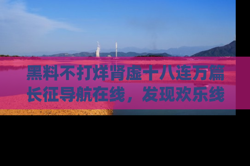 黑料不打烊肾虚十八连万篇长征导航在线，发现欢乐线路的最佳app推荐！