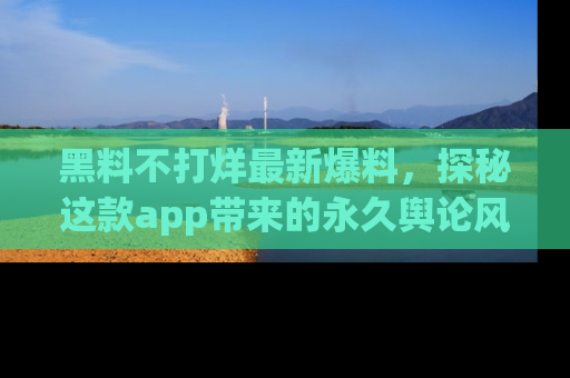 黑料不打烊最新爆料，探秘这款app带来的永久舆论风暴