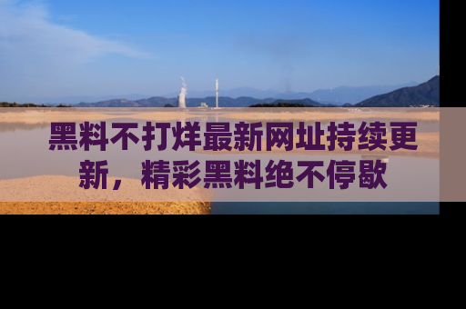 黑料不打烊最新网址持续更新，精彩黑料绝不停歇
