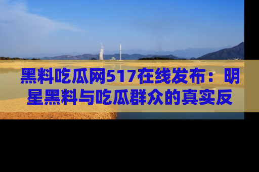 黑料吃瓜网517在线发布：明星黑料与吃瓜群众的真实反应