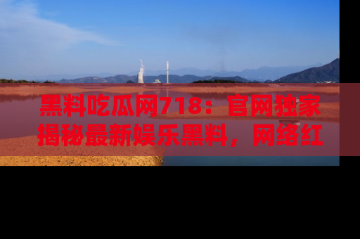 黑料吃瓜网718：官网独家揭秘最新娱乐黑料，网络红人齐聚一堂！