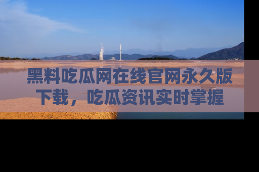黑料吃瓜网在线官网永久版下载，吃瓜资讯实时掌握