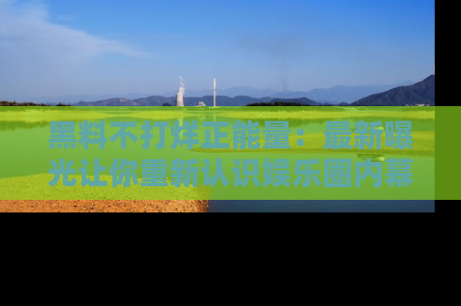 黑料不打烊正能量：最新曝光让你重新认识娱乐圈内幕！
