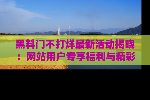 黑料门不打烊最新活动揭晓：网站用户专享福利与精彩内容抢先看