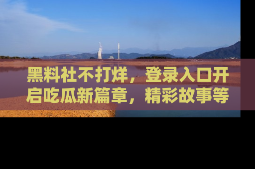黑料社不打烊，登录入口开启吃瓜新篇章，精彩故事等你来发现！