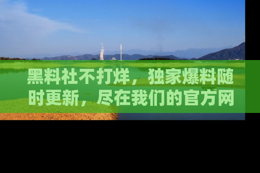 黑料社不打烊，独家爆料随时更新，尽在我们的官方网站网址！