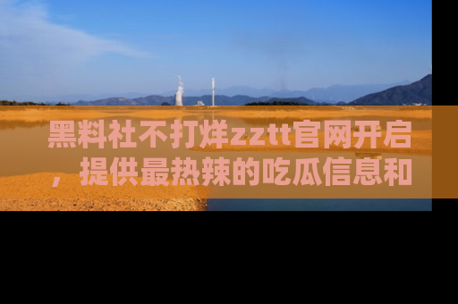 黑料社不打烊zztt官网开启，提供最热辣的吃瓜信息和黑料分享！