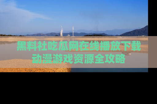 黑料社吃瓜网在线播放下载动漫游戏资源全攻略