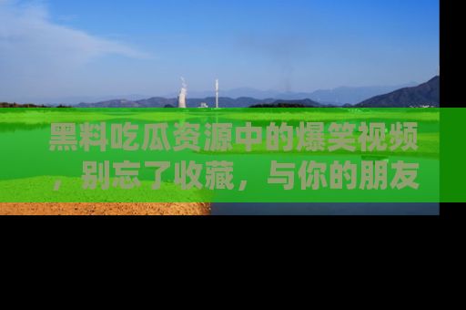 黑料吃瓜资源中的爆笑视频，别忘了收藏，与你的朋友一起分享乐趣！